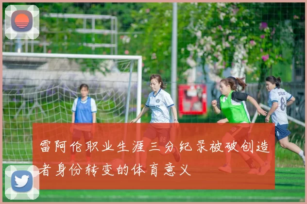 雷阿伦职业生涯三分纪录被破创造者身份转变的体育意义