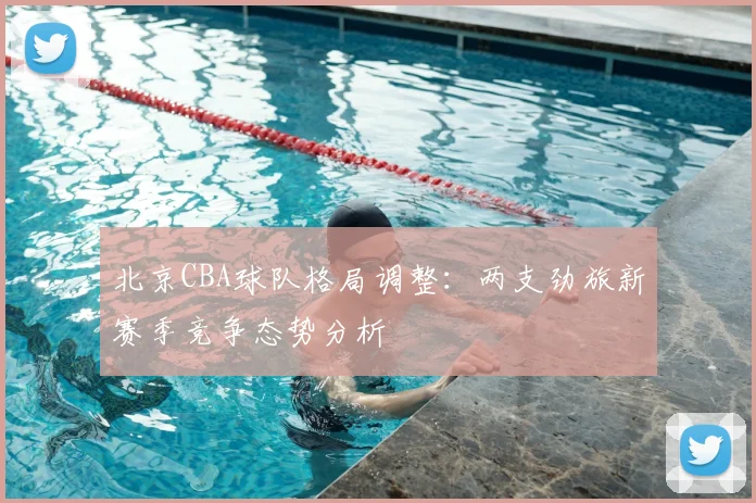 北京CBA球队格局调整:两支劲旅新赛季竞争态势分析
