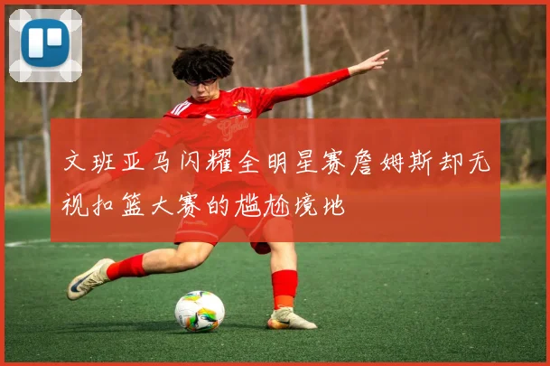 文班亚马闪耀全明星赛詹姆斯却无视扣篮大赛的尴尬境地