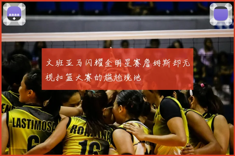 文班亚马闪耀全明星赛詹姆斯却无视扣篮大赛的尴尬境地