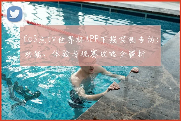 fc3点tv世界杯APP下载实测专访:功能、体验与观赛攻略全解析