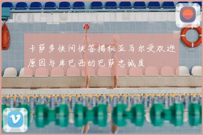 卡萨多快问快答揭秘亚马尔受欢迎原因与库巴西的巴萨忠诚度
