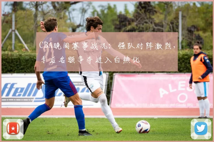 CBA晚间赛事战况：强队对阵激烈，季后名额争夺进入白热化