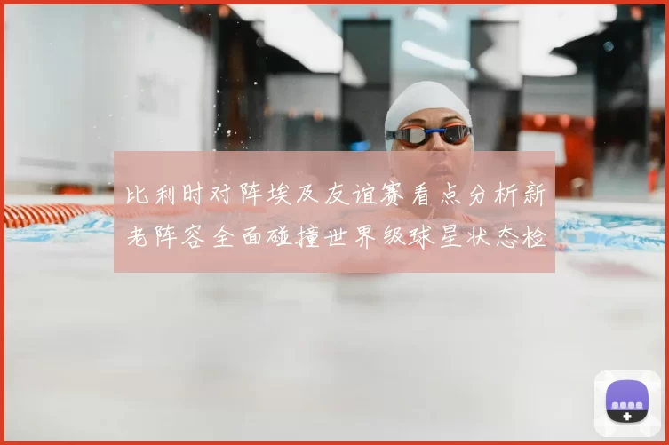 比利时对阵埃及友谊赛看点分析新老阵容全面碰撞世界级球星状态检验