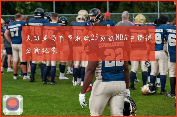 文班亚马首节狂砍25分创NBA中锋得分新纪录