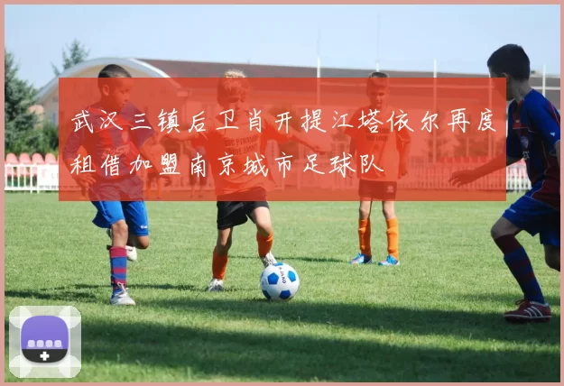 武汉三镇后卫肖开提江塔依尔再度租借加盟南京城市足球队