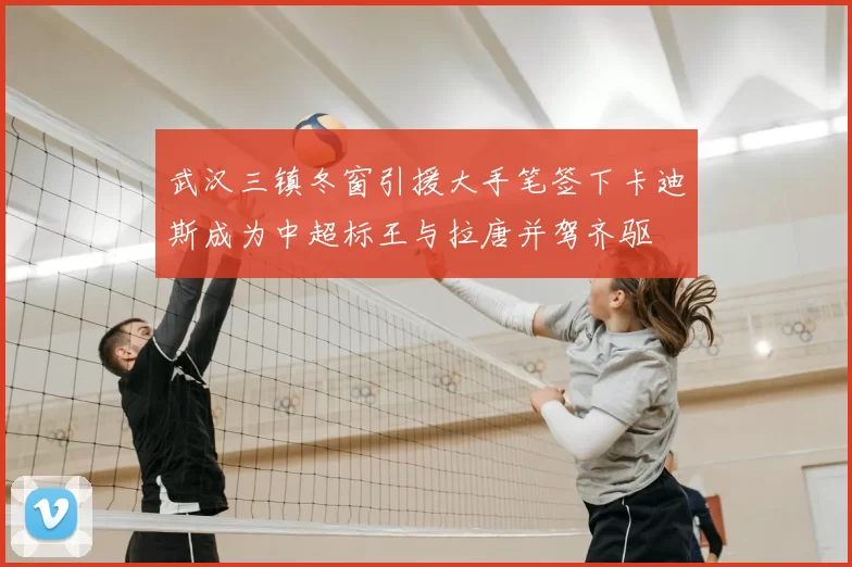 武汉三镇冬窗引援大手笔签下卡迪斯成为中超标王与拉唐并驾齐驱