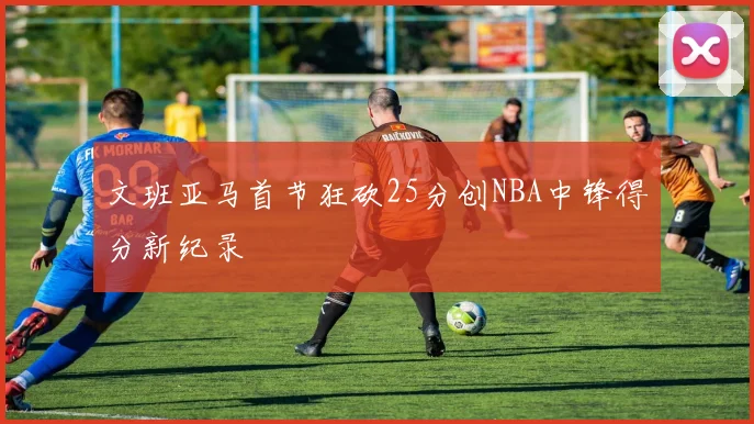 文班亚马首节狂砍25分创NBA中锋得分新纪录