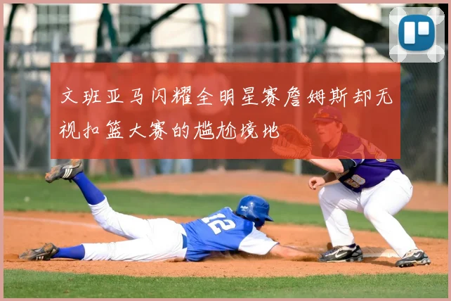 文班亚马闪耀全明星赛詹姆斯却无视扣篮大赛的尴尬境地
