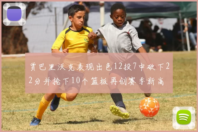 贾巴里沃克表现出色12投7中砍下22分并抢下10个篮板再创赛季新高