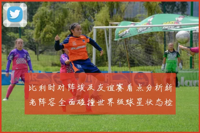 比利时对阵埃及友谊赛看点分析新老阵容全面碰撞世界级球星状态检验