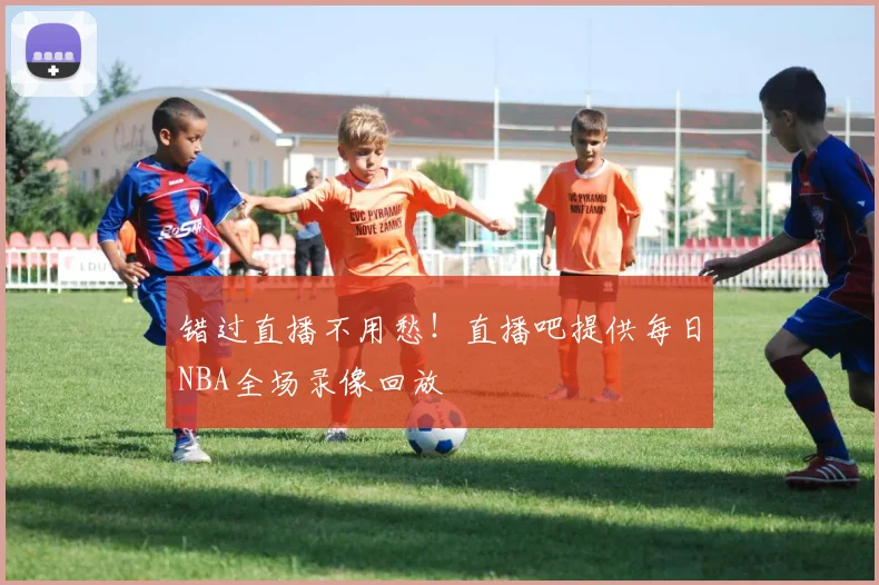错过直播不用愁！直播吧提供每日NBA全场录像回放