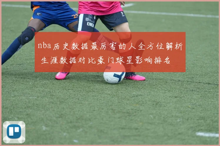 nba历史数据最厉害的人全方位解析 生涯数据对比豪门球星影响排名