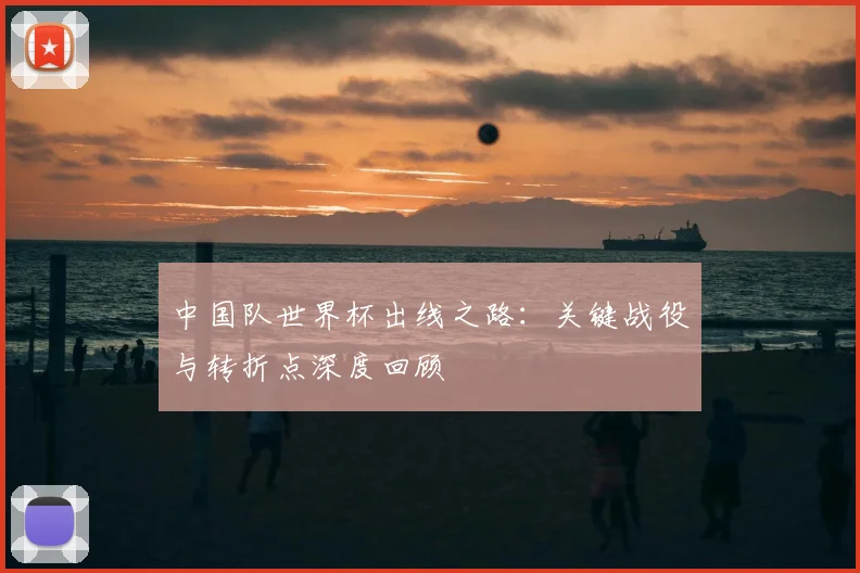 中国队世界杯出线之路:关键战役与转折点深度回顾
