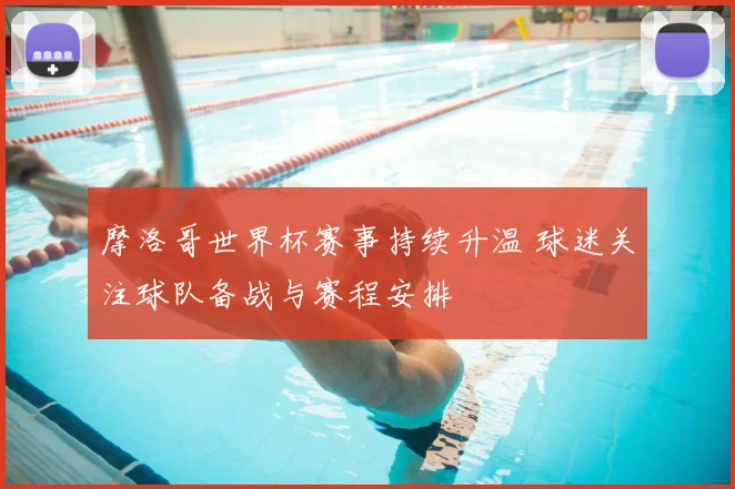 摩洛哥世界杯赛事持续升温 球迷关注球队备战与赛程安排