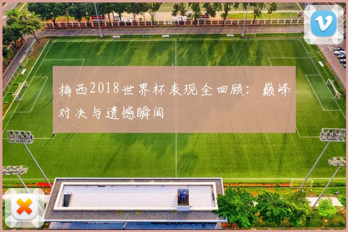 梅西2018世界杯表现全回顾：巅峰对决与遗憾瞬间
