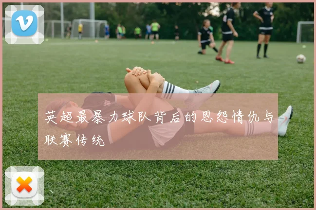 英超最暴力球队背后的恩怨情仇与联赛传统