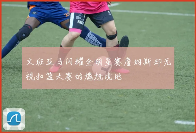 文班亚马闪耀全明星赛詹姆斯却无视扣篮大赛的尴尬境地