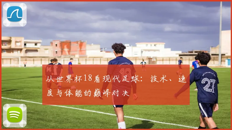 从世界杯18看现代足球:技术、速度与体能的巅峰对决