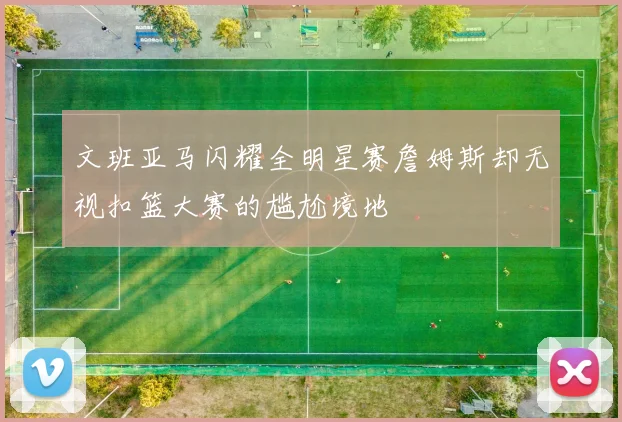 文班亚马闪耀全明星赛詹姆斯却无视扣篮大赛的尴尬境地
