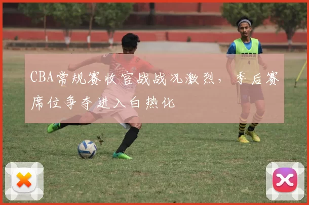 CBA常规赛收官战战况激烈，季后赛席位争夺进入白热化