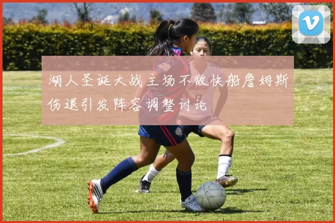 湖人圣诞大战主场不敌快船詹姆斯伤退引发阵容调整讨论