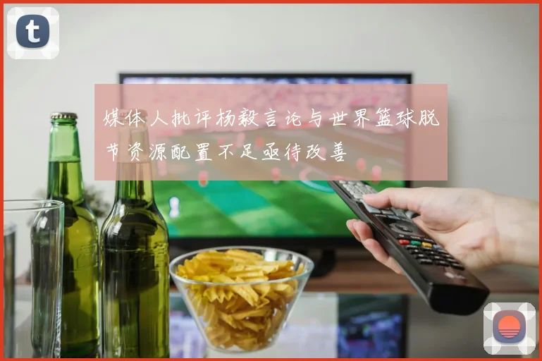 媒体人批评杨毅言论与世界篮球脱节资源配置不足亟待改善