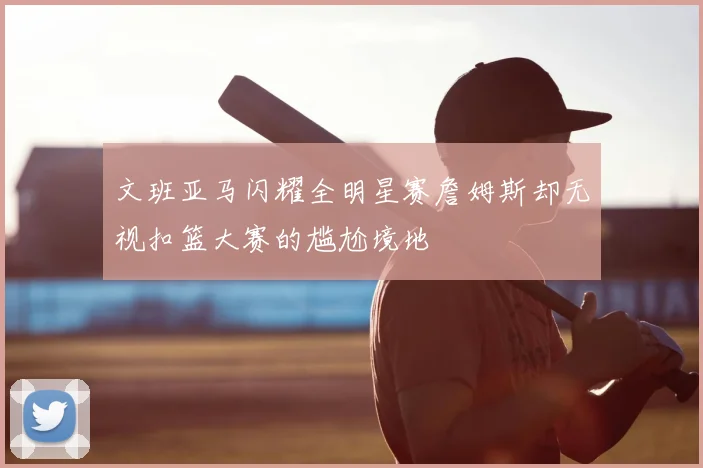 文班亚马闪耀全明星赛詹姆斯却无视扣篮大赛的尴尬境地