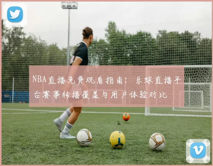 NBA直播免费观看指南：乐球直播平台赛事转播覆盖与用户体验对比
