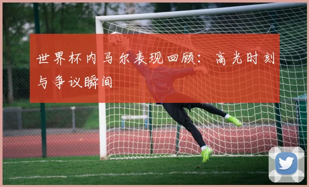 世界杯内马尔表现回顾:高光时刻与争议瞬间