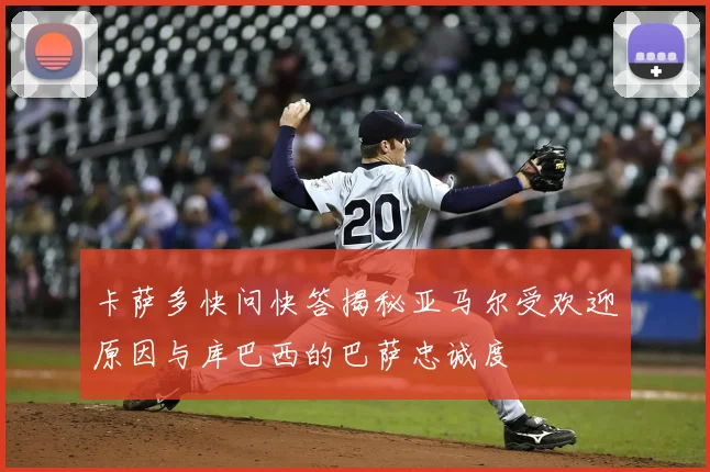 卡萨多快问快答揭秘亚马尔受欢迎原因与库巴西的巴萨忠诚度
