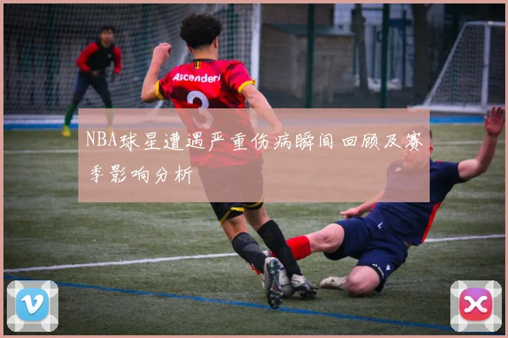 NBA球星遭遇严重伤病瞬间回顾及赛季影响分析