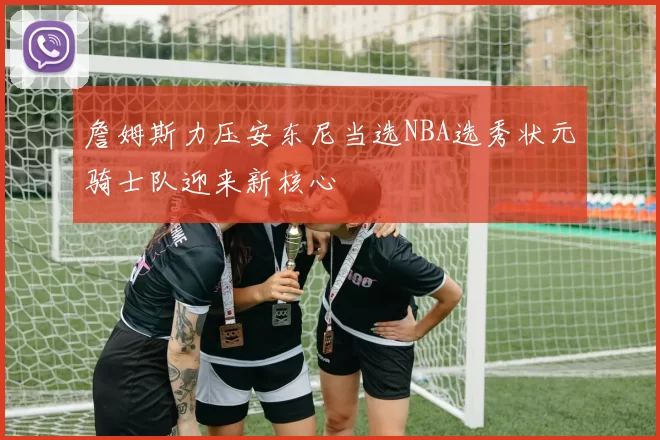 詹姆斯力压安东尼当选NBA选秀状元骑士队迎来新核心