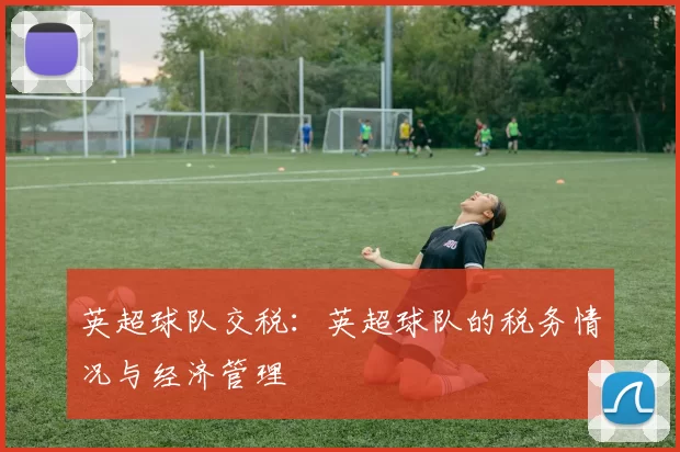 英超球队交税：英超球队的税务情况与经济管理
