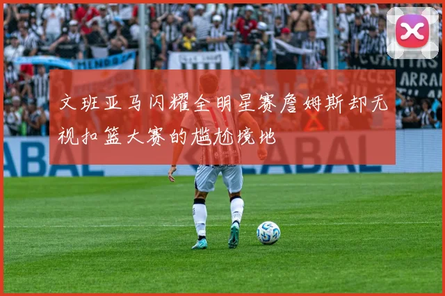 文班亚马闪耀全明星赛詹姆斯却无视扣篮大赛的尴尬境地