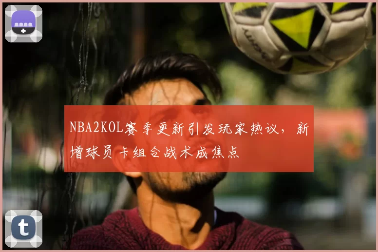 NBA2KOL赛季更新引发玩家热议，新增球员卡组合战术成焦点