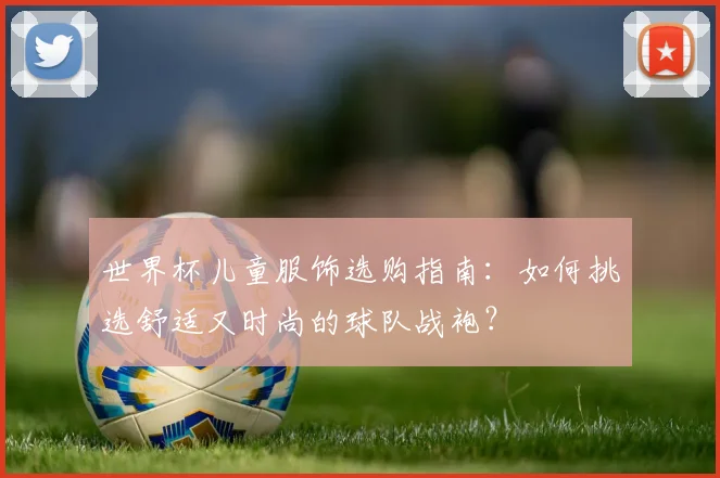 世界杯儿童服饰选购指南:如何挑选舒适又时尚的球队战袍?