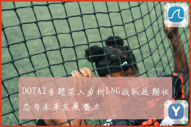 DOTA2专题深入分析LNG战队近期状态与未来发展潜力
