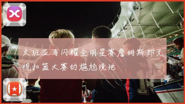 文班亚马闪耀全明星赛詹姆斯却无视扣篮大赛的尴尬境地