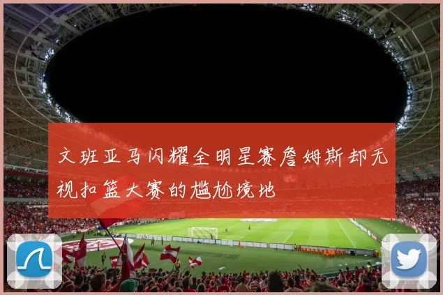 文班亚马闪耀全明星赛詹姆斯却无视扣篮大赛的尴尬境地